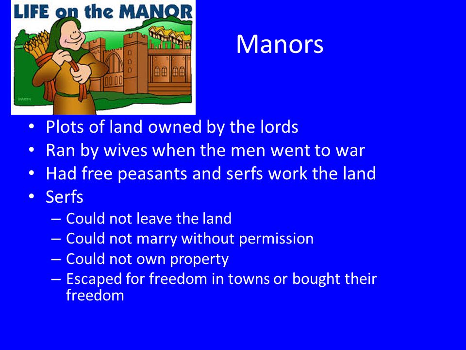 Manors Plots of land owned by the lords Ran by wives when the men went to war Had free peasants and serfs work the land Serfs – Could not leave the land – Could not marry without permission – Could not own property – Escaped for freedom in towns or bought their freedom