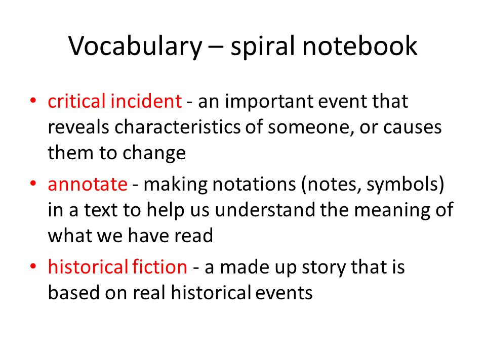 Vocabulary – spiral notebook critical incident - an important event that reveals characteristics of someone, or causes them to change annotate - making notations (notes, symbols) in a text to help us understand the meaning of what we have read historical fiction - a made up story that is based on real historical events