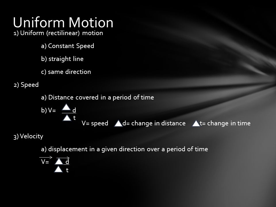 1) Uniform (rectilinear) motion a) Constant Speed b) straight line c) same direction 2) Speed a) Distance covered in a period of time b) V= d V= speed d= change in distance t= change in time 3) Velocity a) displacement in a given direction over a period of time V= d Uniform Motion t t