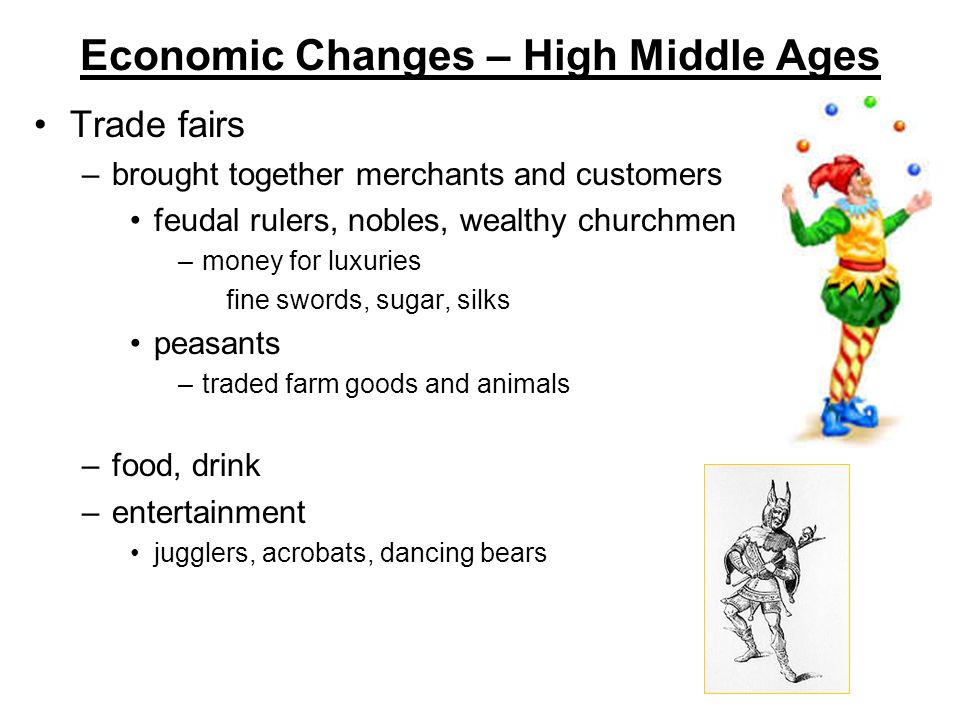 Economic Changes – High Middle Ages Trade fairs –brought together merchants and customers feudal rulers, nobles, wealthy churchmen –money for luxuries fine swords, sugar, silks peasants –traded farm goods and animals –food, drink –entertainment jugglers, acrobats, dancing bears