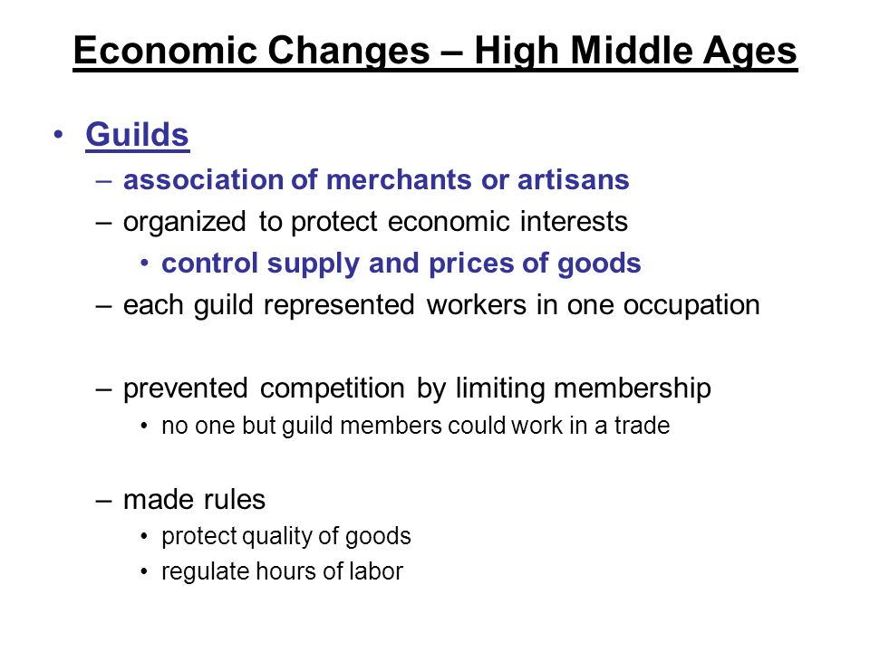 Economic Changes – High Middle Ages Guilds –association of merchants or artisans –organized to protect economic interests control supply and prices of goods –each guild represented workers in one occupation –prevented competition by limiting membership no one but guild members could work in a trade –made rules protect quality of goods regulate hours of labor