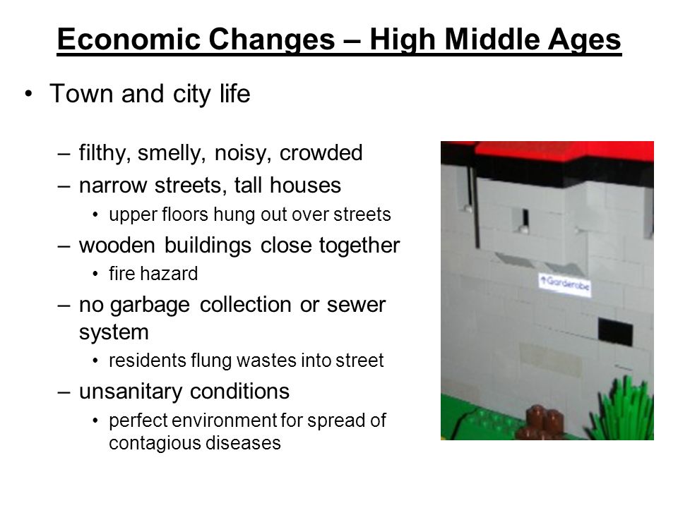 Economic Changes – High Middle Ages Town and city life –filthy, smelly, noisy, crowded –narrow streets, tall houses upper floors hung out over streets –wooden buildings close together fire hazard –no garbage collection or sewer system residents flung wastes into street –unsanitary conditions perfect environment for spread of contagious diseases