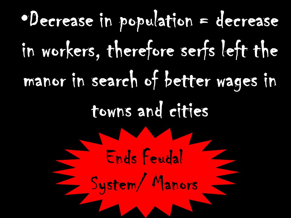 Decrease in population = decrease in workers, therefore serfs left the manor in search of better wages in towns and cities Ends Feudal System/ Manors