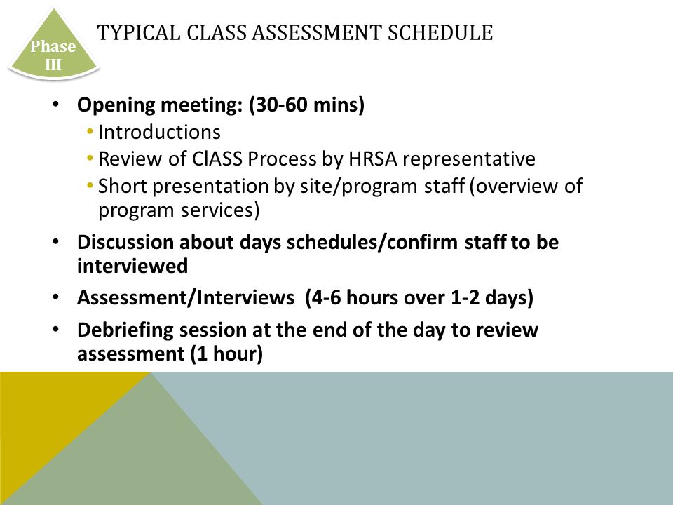 TYPICAL CLASS ASSESSMENT SCHEDULE Opening meeting: (30-60 mins) Introductions Review of ClASS Process by HRSA representative Short presentation by site/program staff (overview of program services) Discussion about days schedules/confirm staff to be interviewed Assessment/Interviews (4-6 hours over 1-2 days) Debriefing session at the end of the day to review assessment (1 hour) Phase III