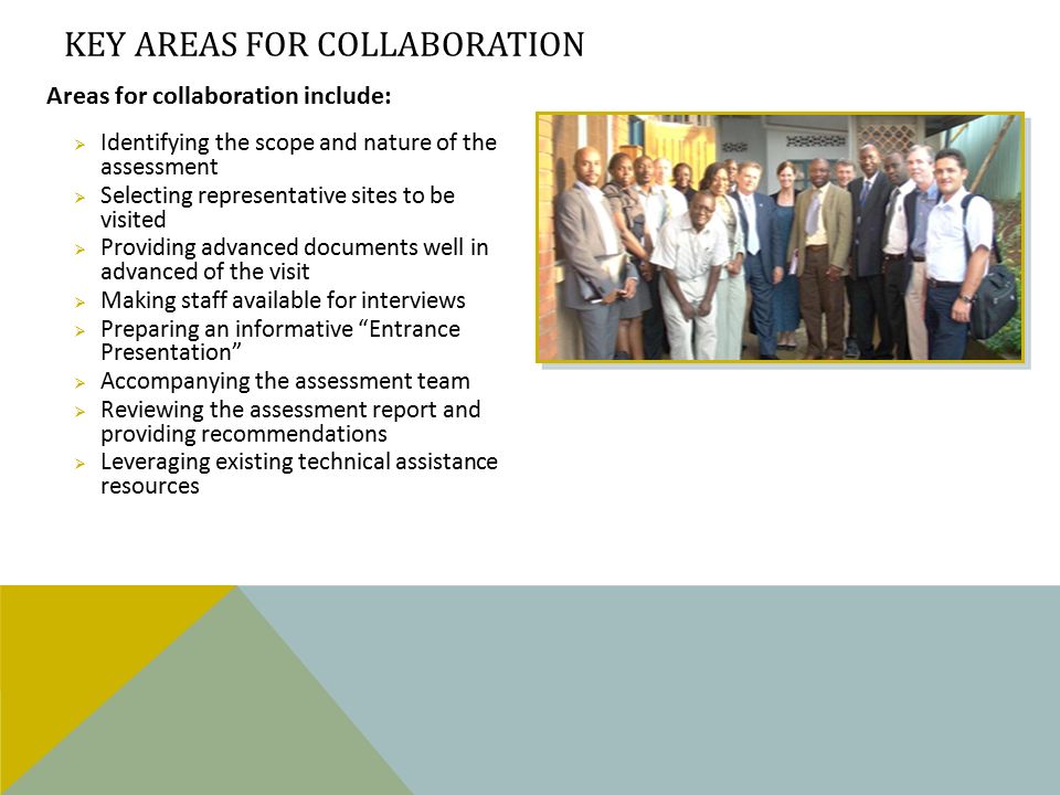 Areas for collaboration include:  Identifying the scope and nature of the assessment  Selecting representative sites to be visited  Providing advanced documents well in advanced of the visit  Making staff available for interviews  Preparing an informative Entrance Presentation  Accompanying the assessment team  Reviewing the assessment report and providing recommendations  Leveraging existing technical assistance resources KEY AREAS FOR COLLABORATION
