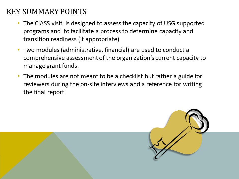 KEY SUMMARY POINTS The ClASS visit is designed to assess the capacity of USG supported programs and to facilitate a process to determine capacity and transition readiness (if appropriate) Two modules (administrative, financial) are used to conduct a comprehensive assessment of the organization’s current capacity to manage grant funds.