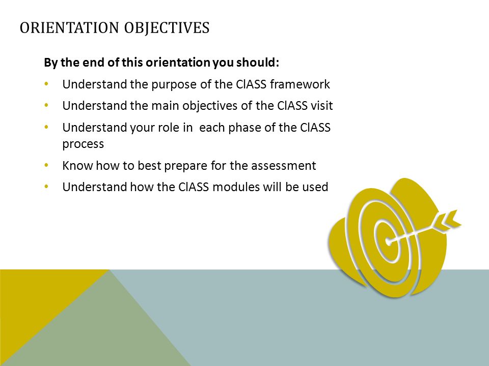 ORIENTATION OBJECTIVES By the end of this orientation you should: Understand the purpose of the ClASS framework Understand the main objectives of the ClASS visit Understand your role in each phase of the ClASS process Know how to best prepare for the assessment Understand how the ClASS modules will be used