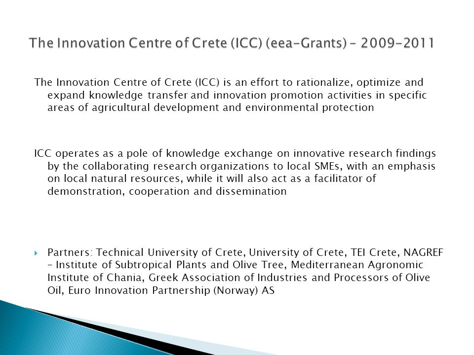 The Innovation Centre of Crete (ICC) is an effort to rationalize, optimize and expand knowledge transfer and innovation promotion activities in specific areas of agricultural development and environmental protection ICC operates as a pole of knowledge exchange on innovative research findings by the collaborating research organizations to local SMEs, with an emphasis on local natural resources, while it will also act as a facilitator of demonstration, cooperation and dissemination  Partners: Technical University of Crete, University of Crete, TEI Crete, NAGREF – Institute of Subtropical Plants and Olive Tree, Mediterranean Αgronomic Ιnstitute of Chania, Greek Association of Industries and Processors of Olive Oil, Euro Innovation Partnership (Norway) AS