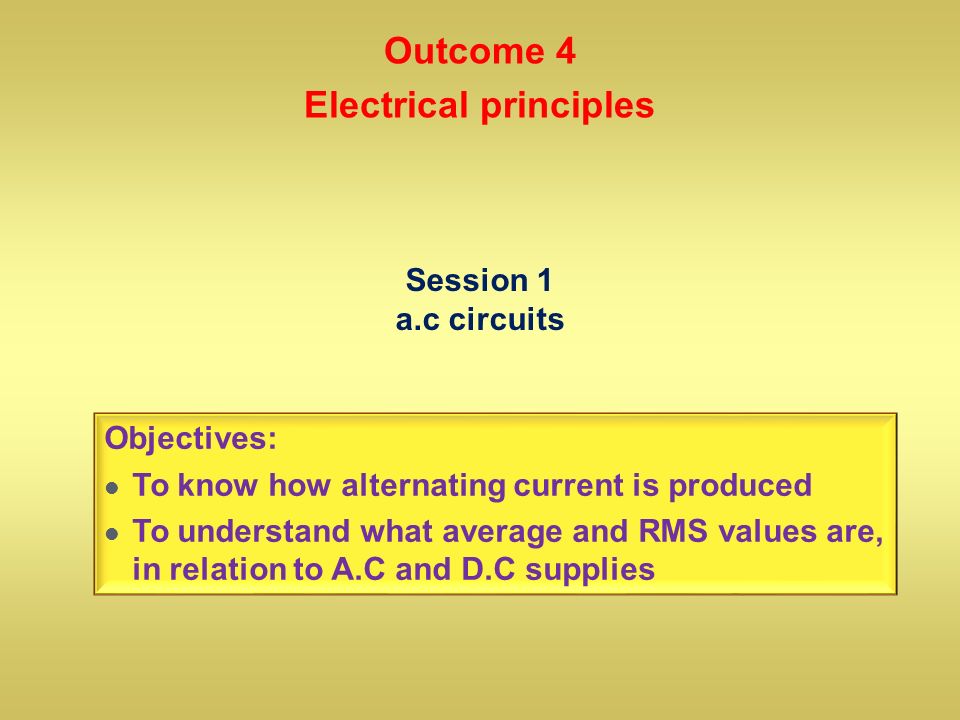 Session 1 a.c circuits Objectives: To know how alternating current is produced To understand what average and RMS values are, in relation to A.C and D.C supplies Outcome 4 Electrical principles