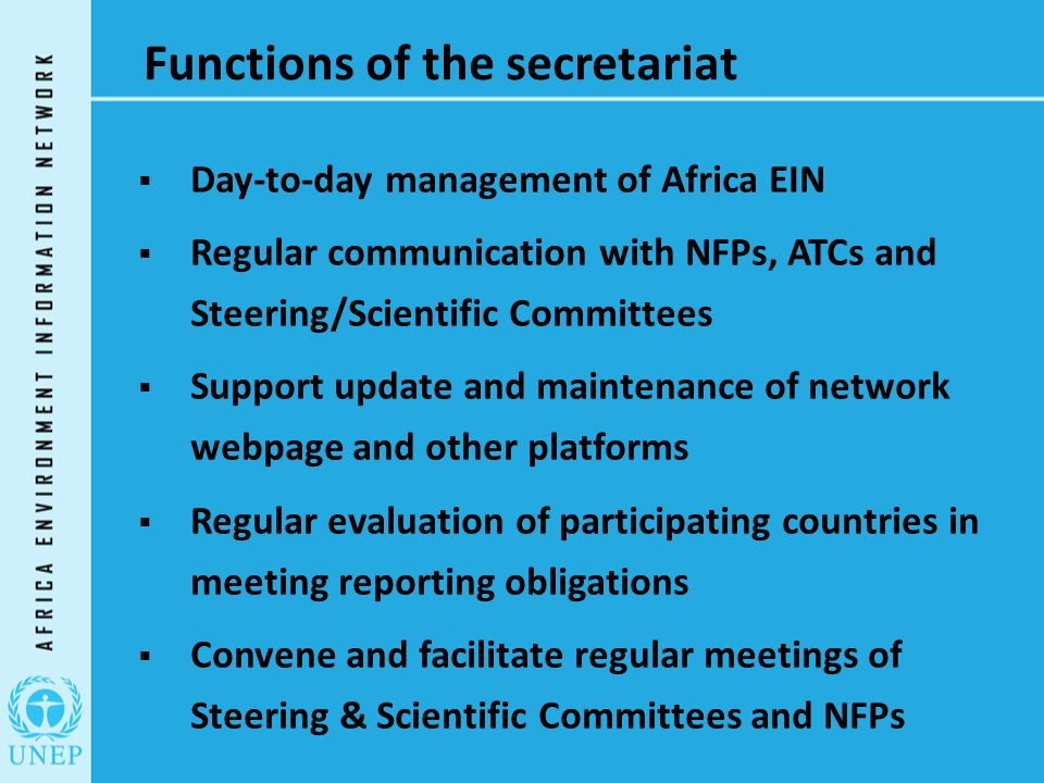Functions of the secretariat  Day-to-day management of Africa EIN  Regular communication with NFPs, ATCs and Steering/Scientific Committees  Support update and maintenance of network webpage and other platforms  Regular evaluation of participating countries in meeting reporting obligations  Convene and facilitate regular meetings of Steering & Scientific Committees and NFPs