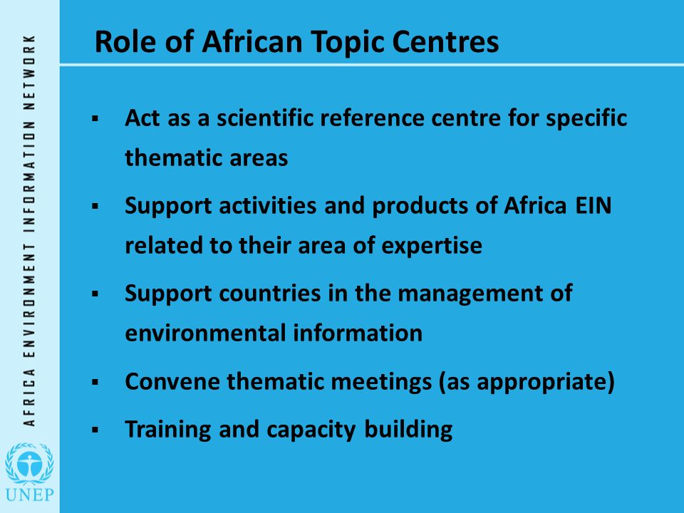 Role of African Topic Centres  Act as a scientific reference centre for specific thematic areas  Support activities and products of Africa EIN related to their area of expertise  Support countries in the management of environmental information  Convene thematic meetings (as appropriate)  Training and capacity building