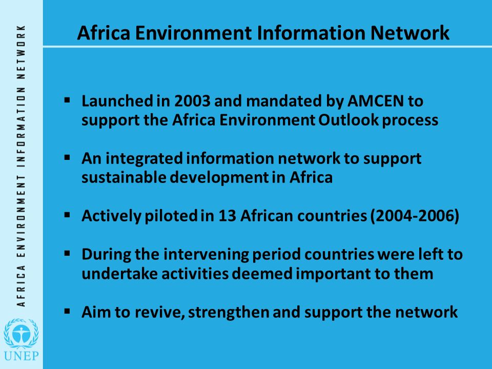 Africa Environment Information Network  Launched in 2003 and mandated by AMCEN to support the Africa Environment Outlook process  An integrated information network to support sustainable development in Africa  Actively piloted in 13 African countries ( )  During the intervening period countries were left to undertake activities deemed important to them  Aim to revive, strengthen and support the network