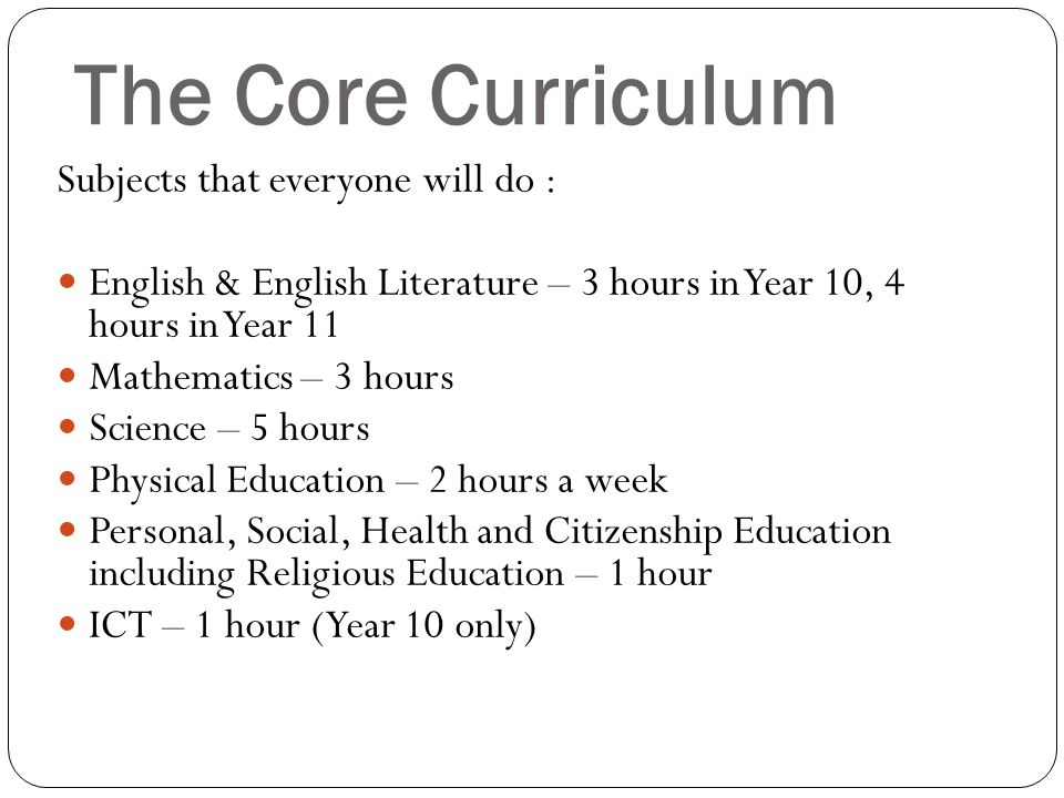 The Core Curriculum Subjects that everyone will do : English & English Literature – 3 hours in Year 10, 4 hours in Year 11 Mathematics – 3 hours Science – 5 hours Physical Education – 2 hours a week Personal, Social, Health and Citizenship Education including Religious Education – 1 hour ICT – 1 hour (Year 10 only)