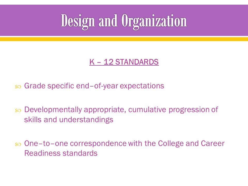 K – 12 STANDARDS  Grade specific end–of-year expectations  Developmentally appropriate, cumulative progression of skills and understandings  One–to–one correspondence with the College and Career Readiness standards