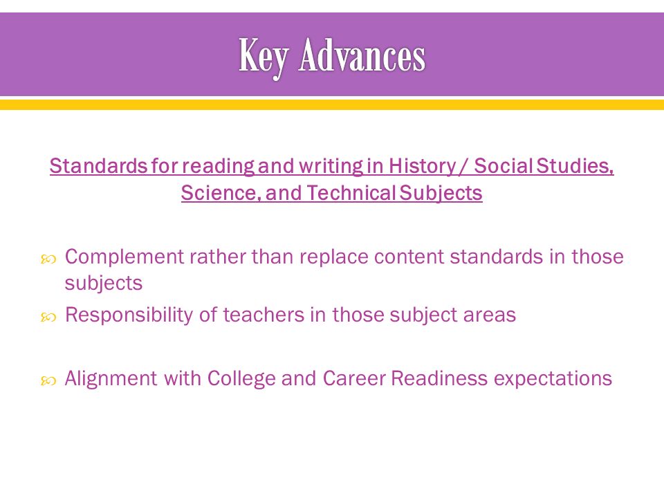 Standards for reading and writing in History / Social Studies, Science, and Technical Subjects  Complement rather than replace content standards in those subjects  Responsibility of teachers in those subject areas  Alignment with College and Career Readiness expectations