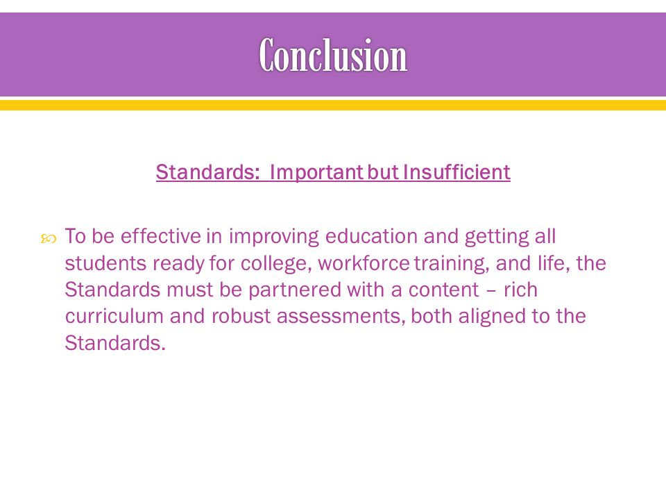 Standards: Important but Insufficient  To be effective in improving education and getting all students ready for college, workforce training, and life, the Standards must be partnered with a content – rich curriculum and robust assessments, both aligned to the Standards.