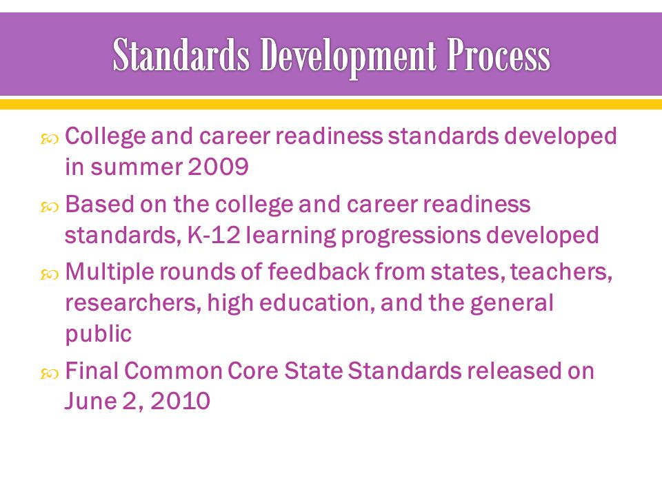  College and career readiness standards developed in summer 2009  Based on the college and career readiness standards, K-12 learning progressions developed  Multiple rounds of feedback from states, teachers, researchers, high education, and the general public  Final Common Core State Standards released on June 2, 2010
