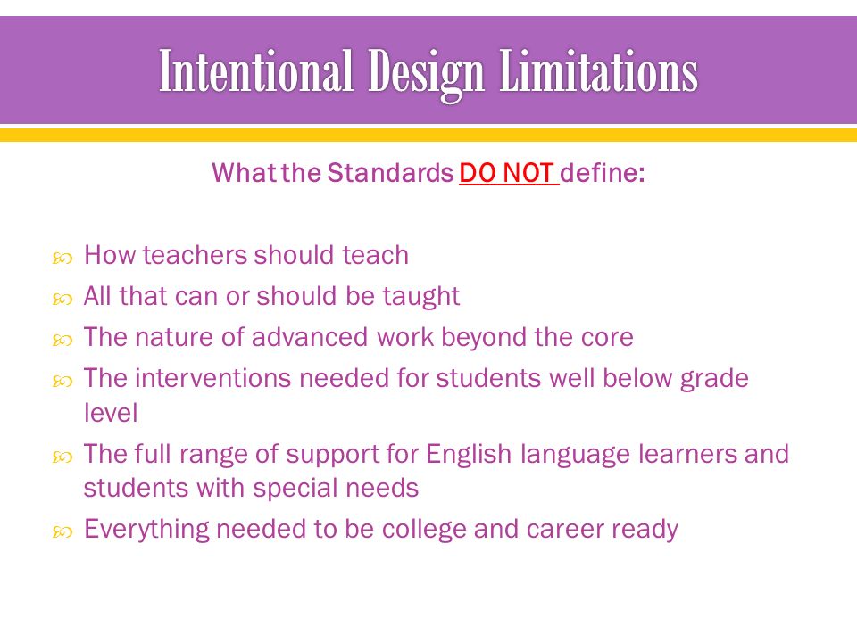 What the Standards DO NOT define:  How teachers should teach  All that can or should be taught  The nature of advanced work beyond the core  The interventions needed for students well below grade level  The full range of support for English language learners and students with special needs  Everything needed to be college and career ready