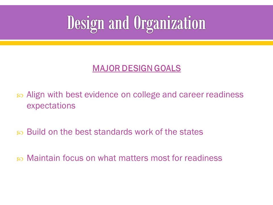 MAJOR DESIGN GOALS  Align with best evidence on college and career readiness expectations  Build on the best standards work of the states  Maintain focus on what matters most for readiness