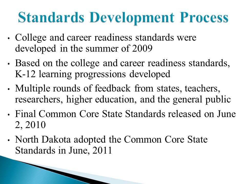 Standards Development Process College and career readiness standards were developed in the summer of 2009 Based on the college and career readiness standards, K-12 learning progressions developed Multiple rounds of feedback from states, teachers, researchers, higher education, and the general public Final Common Core State Standards released on June 2, 2010 North Dakota adopted the Common Core State Standards in June, 2011