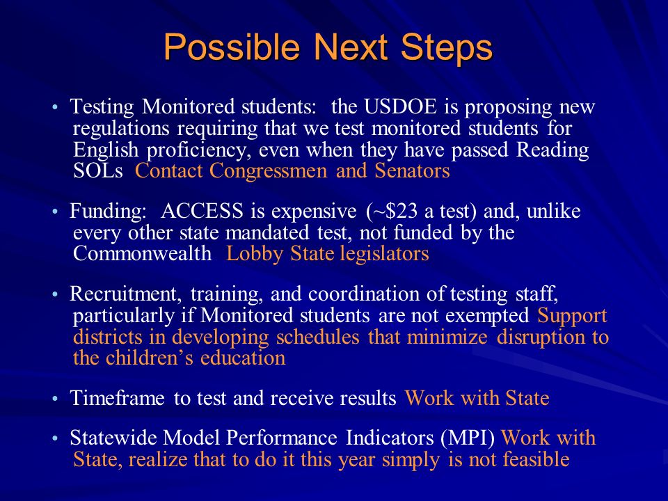 Possible Next Steps Testing Monitored students: the USDOE is proposing new regulations requiring that we test monitored students for English proficiency, even when they have passed Reading SOLs Contact Congressmen and Senators Funding: ACCESS is expensive (~$23 a test) and, unlike every other state mandated test, not funded by the Commonwealth Lobby State legislators Recruitment, training, and coordination of testing staff, particularly if Monitored students are not exempted Support districts in developing schedules that minimize disruption to the children’s education Timeframe to test and receive results Work with State Statewide Model Performance Indicators (MPI) Work with State, realize that to do it this year simply is not feasible