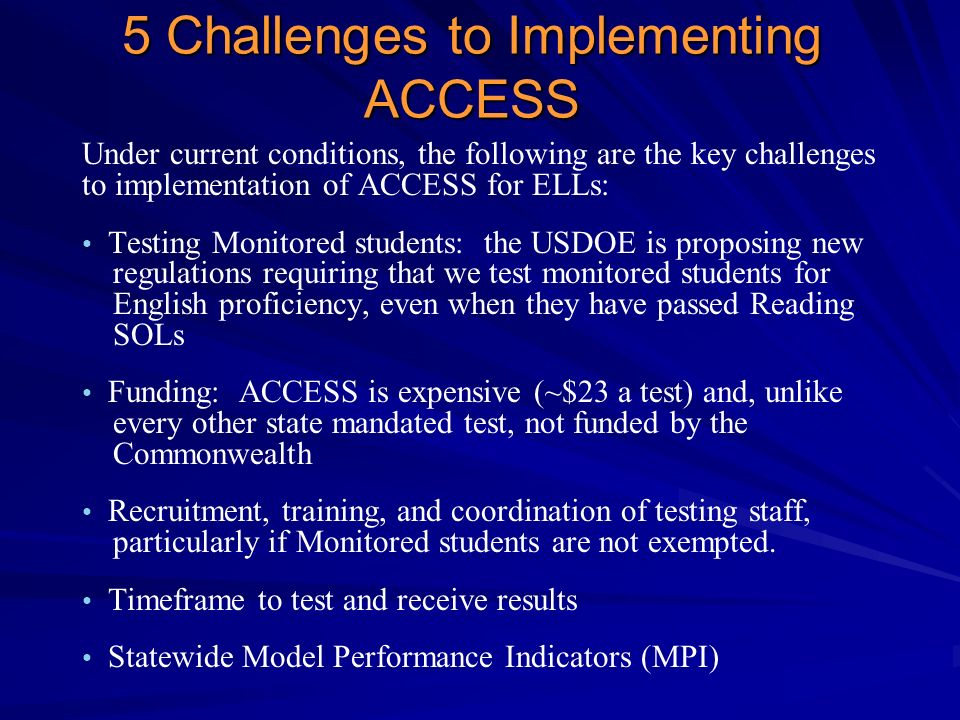 5 Challenges to Implementing ACCESS Under current conditions, the following are the key challenges to implementation of ACCESS for ELLs: Testing Monitored students: the USDOE is proposing new regulations requiring that we test monitored students for English proficiency, even when they have passed Reading SOLs Funding: ACCESS is expensive (~$23 a test) and, unlike every other state mandated test, not funded by the Commonwealth Recruitment, training, and coordination of testing staff, particularly if Monitored students are not exempted.