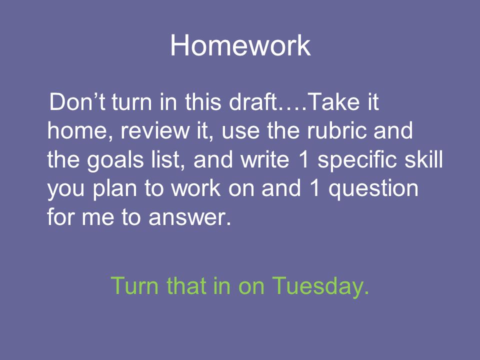 Homework Don’t turn in this draft….Take it home, review it, use the rubric and the goals list, and write 1 specific skill you plan to work on and 1 question for me to answer.