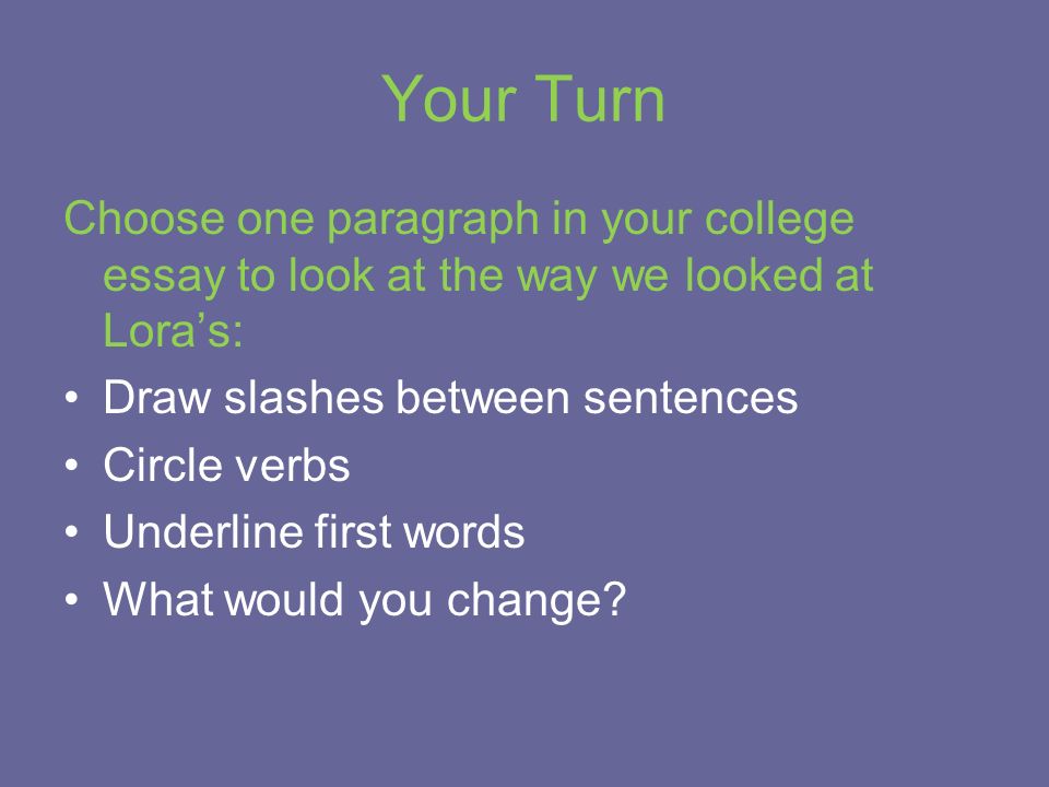 Your Turn Choose one paragraph in your college essay to look at the way we looked at Lora’s: Draw slashes between sentences Circle verbs Underline first words What would you change