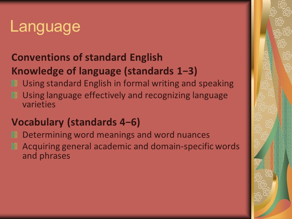 Language Conventions of standard English Knowledge of language (standards 1−3) Using standard English in formal writing and speaking Using language effectively and recognizing language varieties Vocabulary (standards 4−6) Determining word meanings and word nuances Acquiring general academic and domain-specific words and phrases