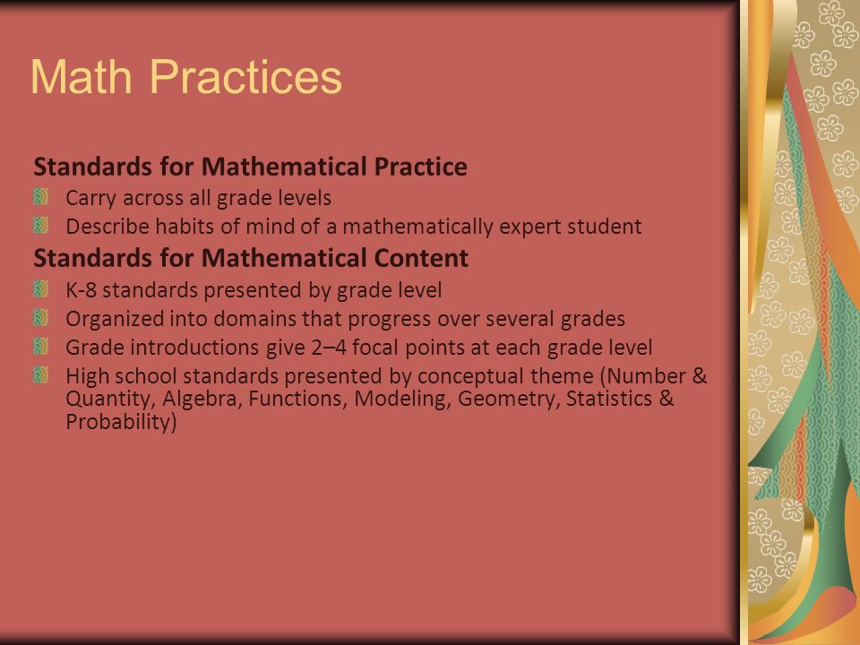 Math Practices Standards for Mathematical Practice Carry across all grade levels Describe habits of mind of a mathematically expert student Standards for Mathematical Content K-8 standards presented by grade level Organized into domains that progress over several grades Grade introductions give 2–4 focal points at each grade level High school standards presented by conceptual theme (Number & Quantity, Algebra, Functions, Modeling, Geometry, Statistics & Probability)