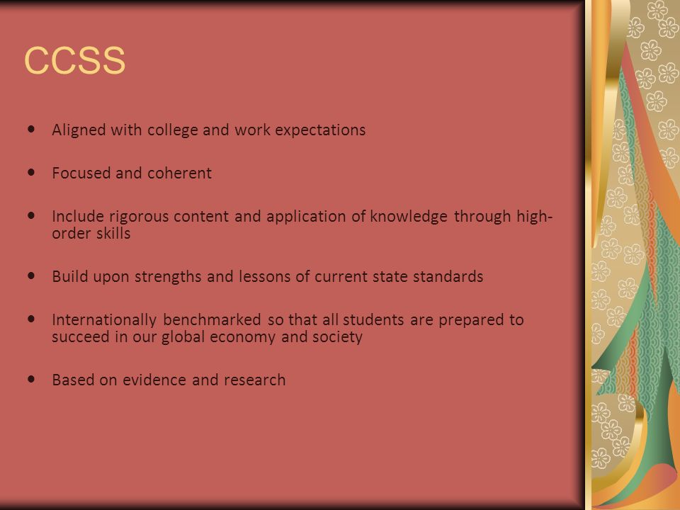 CCSS Aligned with college and work expectations Focused and coherent Include rigorous content and application of knowledge through high- order skills Build upon strengths and lessons of current state standards Internationally benchmarked so that all students are prepared to succeed in our global economy and society Based on evidence and research