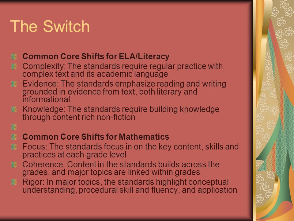 The Switch Common Core Shifts for ELA/Literacy Complexity: The standards require regular practice with complex text and its academic language Evidence: The standards emphasize reading and writing grounded in evidence from text, both literary and informational Knowledge: The standards require building knowledge through content rich non-fiction Common Core Shifts for Mathematics Focus: The standards focus in on the key content, skills and practices at each grade level Coherence: Content in the standards builds across the grades, and major topics are linked within grades Rigor: In major topics, the standards highlight conceptual understanding, procedural skill and fluency, and application
