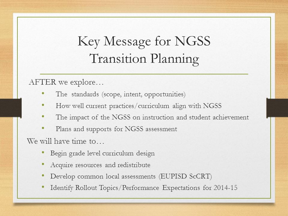 Key Message for NGSS Transition Planning AFTER we explore… The standards (scope, intent, opportunities) How well current practices/curriculum align with NGSS The impact of the NGSS on instruction and student achievement Plans and supports for NGSS assessment We will have time to… Begin grade level curriculum design Acquire resources and redistribute Develop common local assessments (EUPISD ScCRT) Identify Rollout Topics/Performance Expectations for