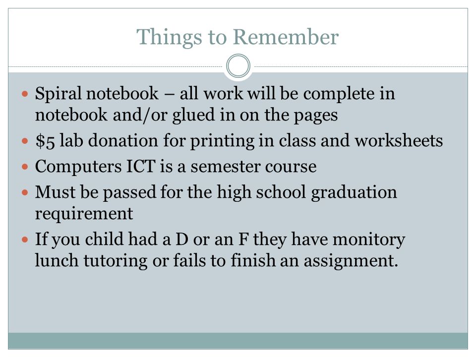 Things to Remember Spiral notebook – all work will be complete in notebook and/or glued in on the pages $5 lab donation for printing in class and worksheets Computers ICT is a semester course Must be passed for the high school graduation requirement If you child had a D or an F they have monitory lunch tutoring or fails to finish an assignment.