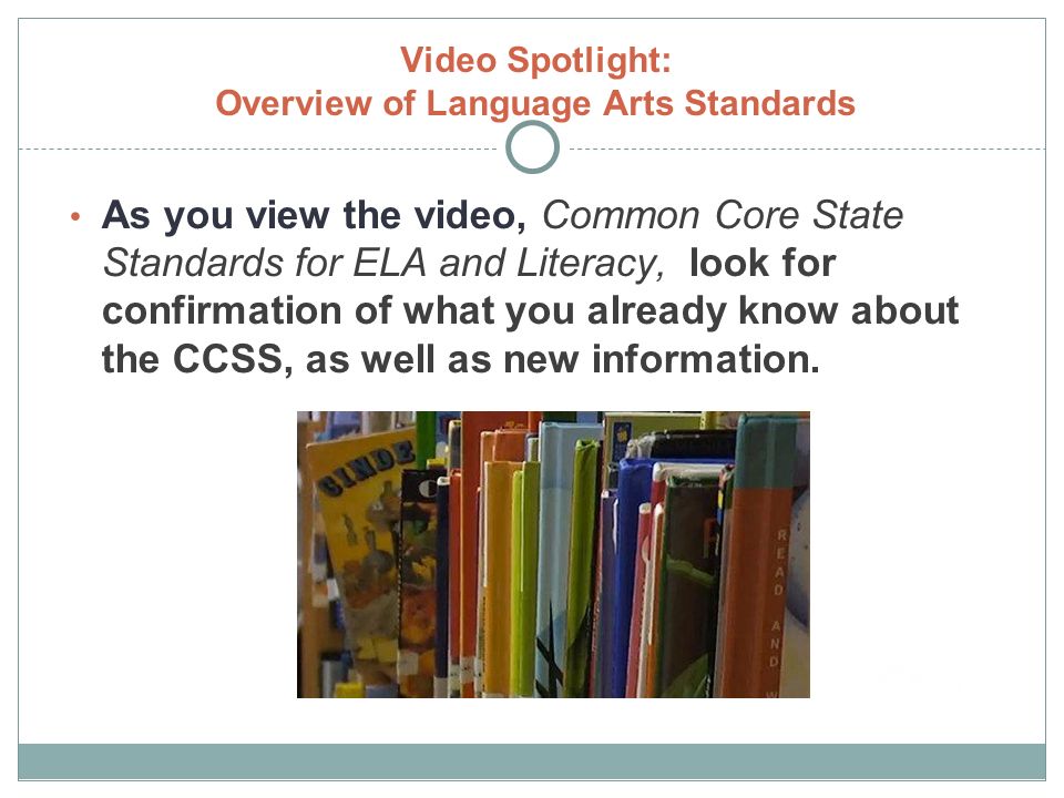 Video Spotlight: Overview of Language Arts Standards As you view the video, Common Core State Standards for ELA and Literacy, look for confirmation of what you already know about the CCSS, as well as new information.