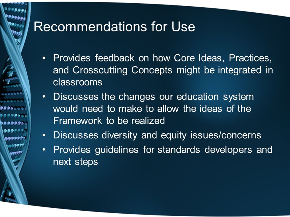 Recommendations for Use Provides feedback on how Core Ideas, Practices, and Crosscutting Concepts might be integrated in classrooms Discusses the changes our education system would need to make to allow the ideas of the Framework to be realized Discusses diversity and equity issues/concerns Provides guidelines for standards developers and next steps