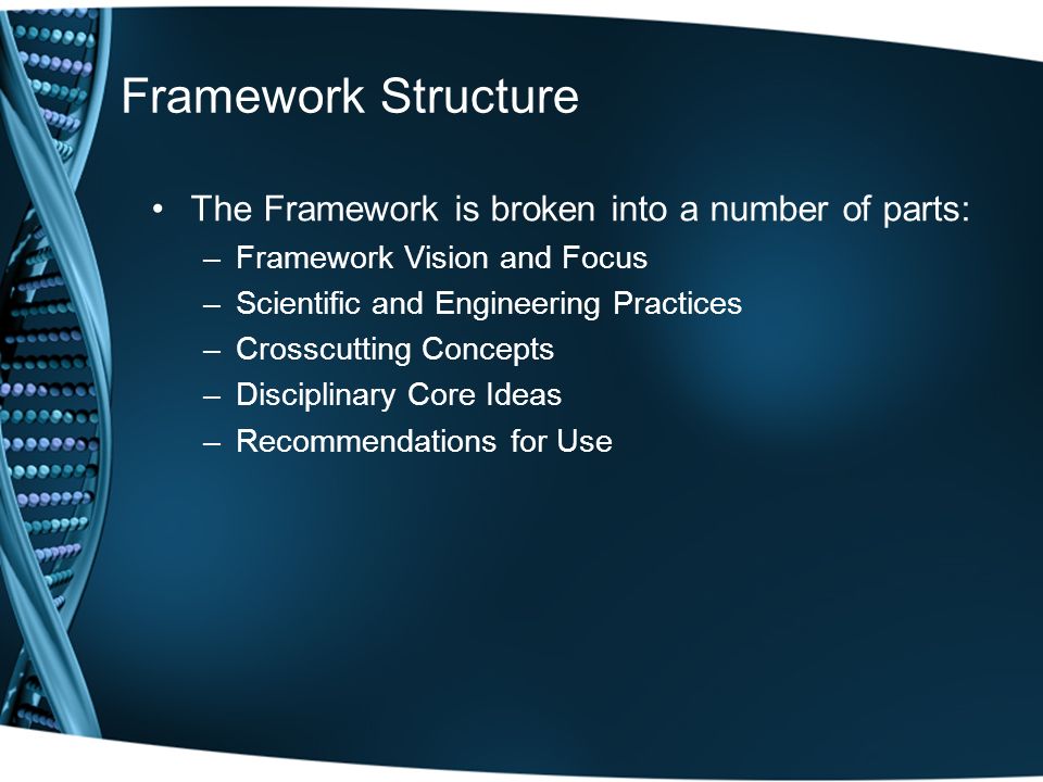 Framework Structure The Framework is broken into a number of parts: –Framework Vision and Focus –Scientific and Engineering Practices –Crosscutting Concepts –Disciplinary Core Ideas –Recommendations for Use