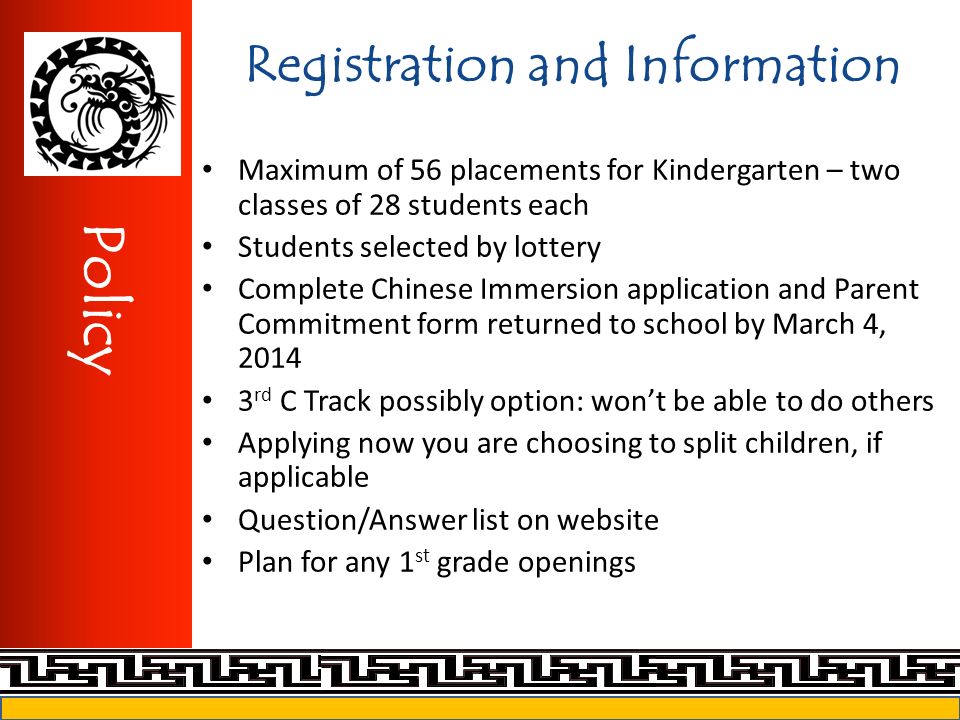 Registration and Information Maximum of 56 placements for Kindergarten – two classes of 28 students each Students selected by lottery Complete Chinese Immersion application and Parent Commitment form returned to school by March 4, rd C Track possibly option: won’t be able to do others Applying now you are choosing to split children, if applicable Question/Answer list on website Plan for any 1 st grade openings Policy