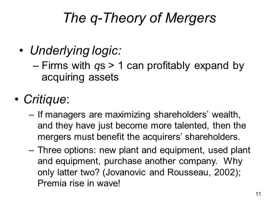 11 The q-Theory of Mergers Underlying logic: –Firms with qs > 1 can profitably expand by acquiring assets Critique: –If managers are maximizing shareholders’ wealth, and they have just become more talented, then the mergers must benefit the acquirers’ shareholders.
