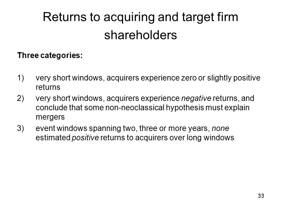 33 Returns to acquiring and target firm shareholders Three categories: 1)very short windows, acquirers experience zero or slightly positive returns 2)very short windows, acquirers experience negative returns, and conclude that some non-neoclassical hypothesis must explain mergers 3)event windows spanning two, three or more years, none estimated positive returns to acquirers over long windows