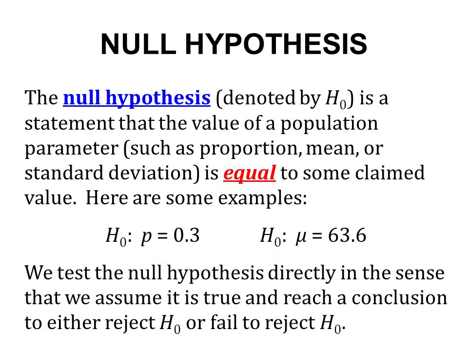 NULL HYPOTHESIS The null hypothesis (denoted by H 0 ) is a statement that the value of a population parameter (such as proportion, mean, or standard deviation) is equal to some claimed value.