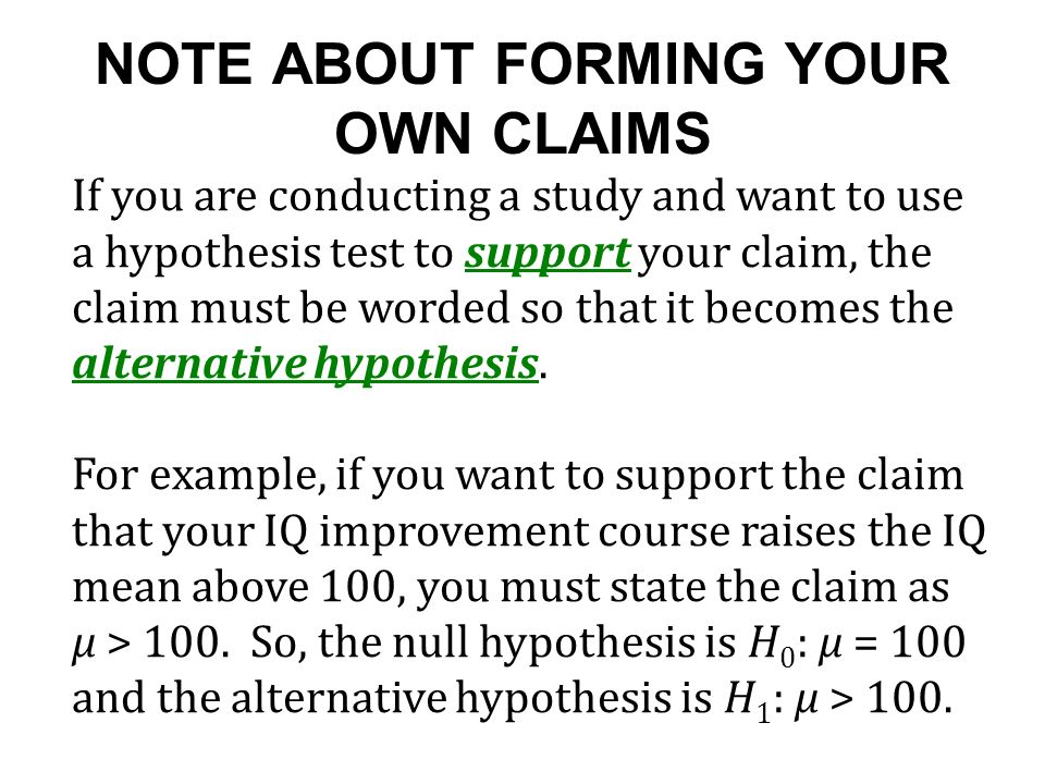 NOTE ABOUT FORMING YOUR OWN CLAIMS If you are conducting a study and want to use a hypothesis test to support your claim, the claim must be worded so that it becomes the alternative hypothesis.