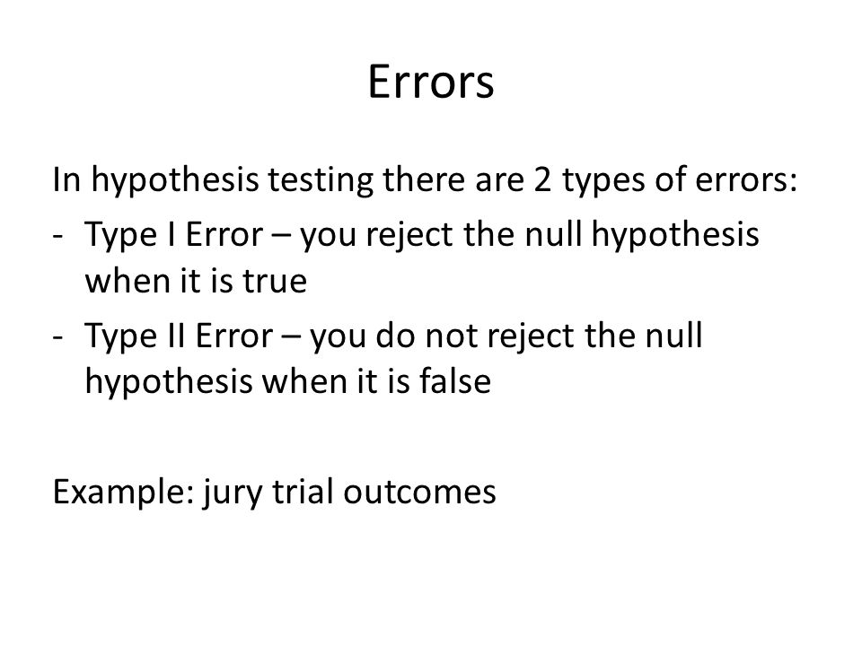 Errors In hypothesis testing there are 2 types of errors: -Type I Error – you reject the null hypothesis when it is true -Type II Error – you do not reject the null hypothesis when it is false Example: jury trial outcomes