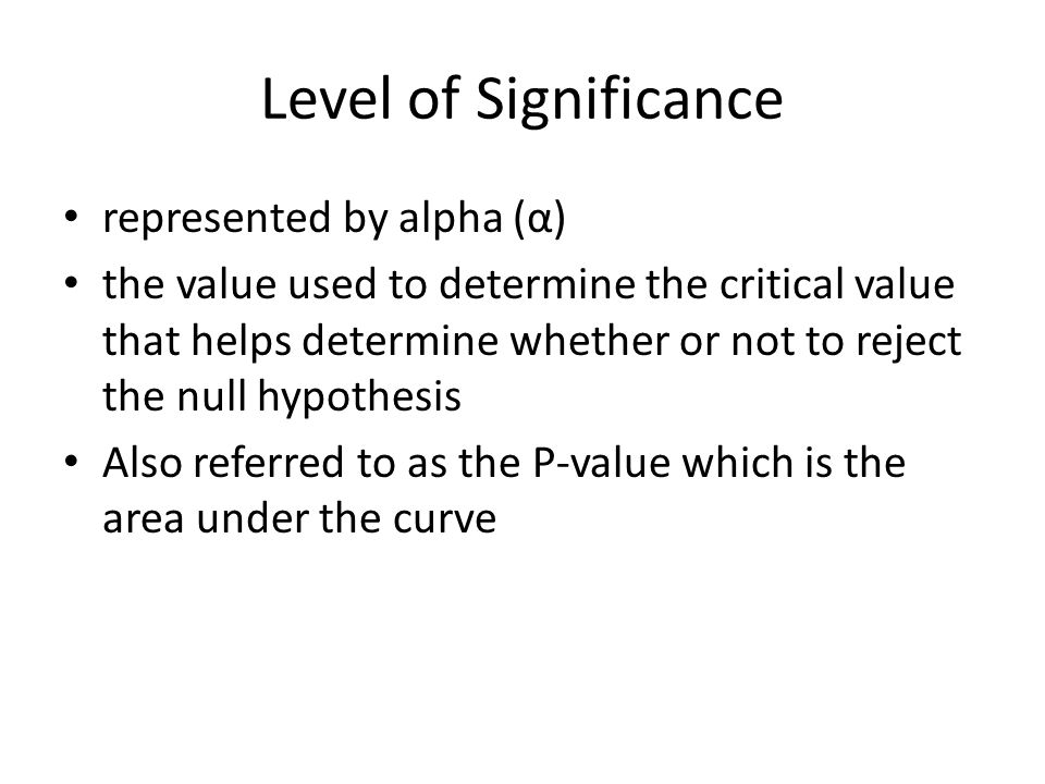 Level of Significance represented by alpha (α) the value used to determine the critical value that helps determine whether or not to reject the null hypothesis Also referred to as the P-value which is the area under the curve