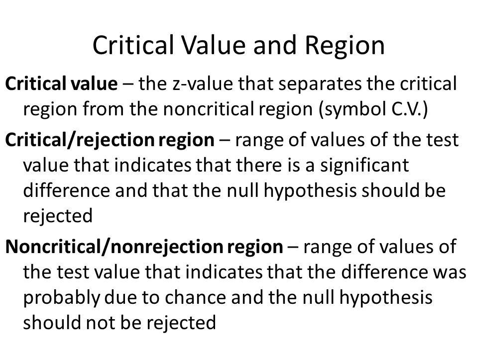 Critical Value and Region Critical value – the z-value that separates the critical region from the noncritical region (symbol C.V.) Critical/rejection region – range of values of the test value that indicates that there is a significant difference and that the null hypothesis should be rejected Noncritical/nonrejection region – range of values of the test value that indicates that the difference was probably due to chance and the null hypothesis should not be rejected