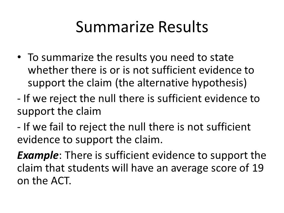 Summarize Results To summarize the results you need to state whether there is or is not sufficient evidence to support the claim (the alternative hypothesis) - If we reject the null there is sufficient evidence to support the claim - If we fail to reject the null there is not sufficient evidence to support the claim.