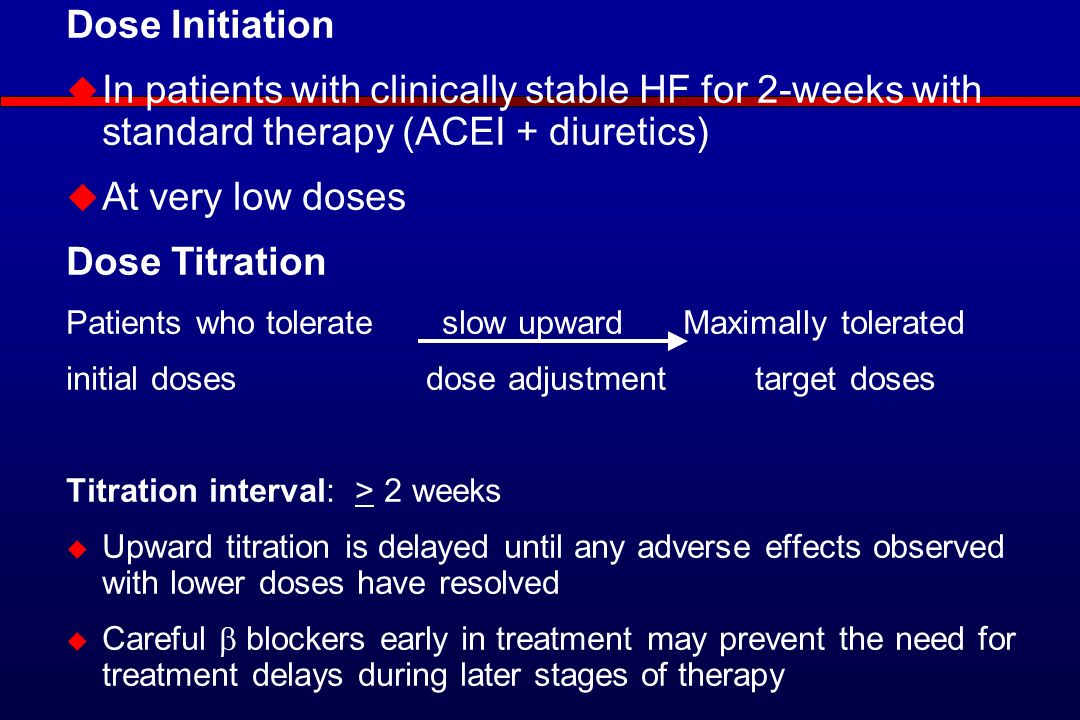 Dose Initiation  In patients with clinically stable HF for 2-weeks with standard therapy (ACEI + diuretics)  At very low doses Dose Titration Patients who tolerate slow upward Maximally tolerated initial doses dose adjustment target doses Titration interval: > 2 weeks  Upward titration is delayed until any adverse effects observed with lower doses have resolved  Careful  blockers early in treatment may prevent the need for treatment delays during later stages of therapy