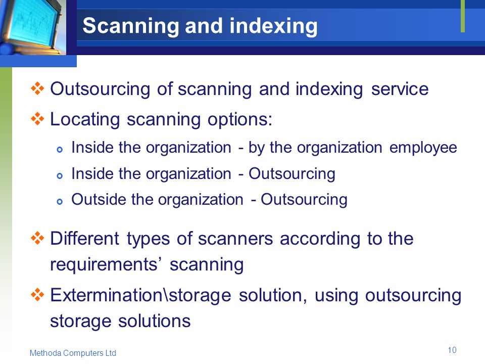 Methoda Computers Ltd 10 Scanning and indexing  Outsourcing of scanning and indexing service  Locating scanning options:  Inside the organization - by the organization employee  Inside the organization - Outsourcing  Outside the organization - Outsourcing  Different types of scanners according to the requirements’ scanning  Extermination\storage solution, using outsourcing storage solutions