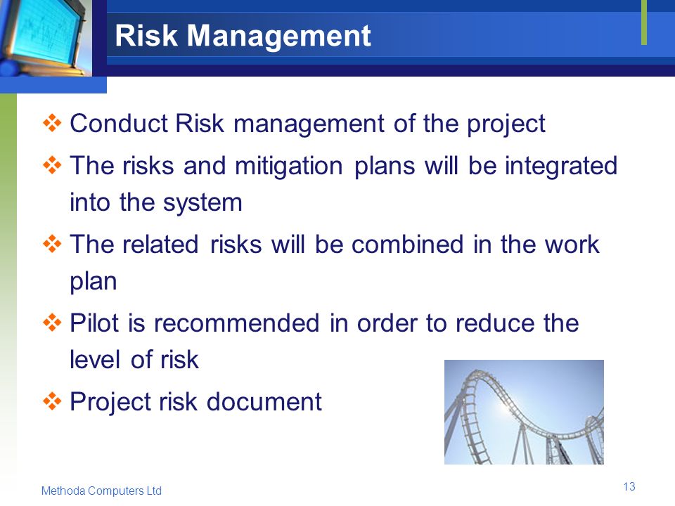 Methoda Computers Ltd 13 Risk Management  Conduct Risk management of the project  The risks and mitigation plans will be integrated into the system  The related risks will be combined in the work plan  Pilot is recommended in order to reduce the level of risk  Project risk document