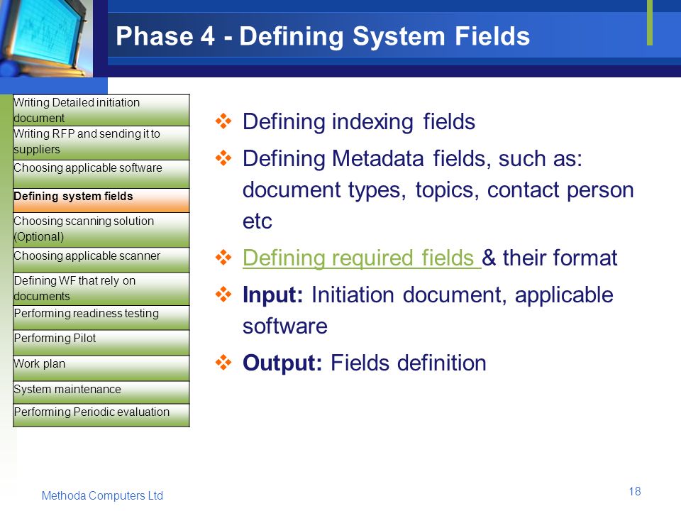 Methoda Computers Ltd 18 Phase 4 - Defining System Fields  Defining indexing fields  Defining Metadata fields, such as: document types, topics, contact person etc  Defining required fields & their format Defining required fields  Input: Initiation document, applicable software  Output: Fields definition Writing Detailed initiation document Writing RFP and sending it to suppliers Choosing applicable software Defining system fields Choosing scanning solution (Optional) Choosing applicable scanner Defining WF that rely on documents Performing readiness testing Performing Pilot Work plan System maintenance Performing Periodic evaluation